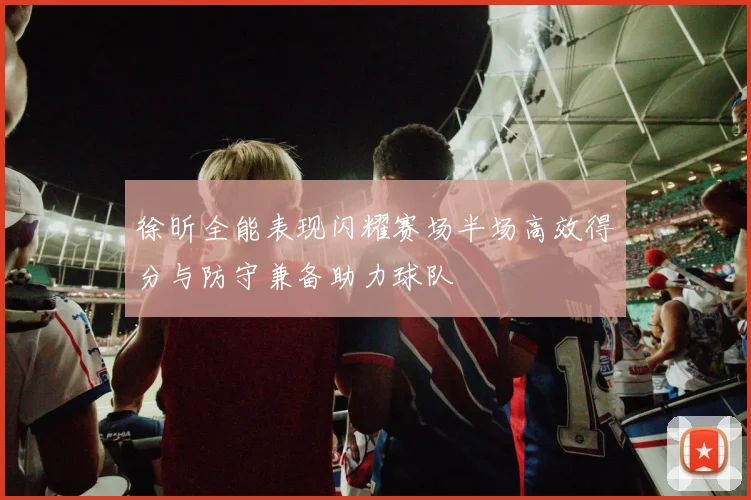徐昕全能表现闪耀赛场半场高效得分与防守兼备助力球队