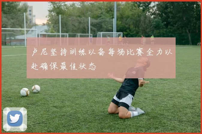 卢尼坚持训练以备每场比赛全力以赴确保最佳状态