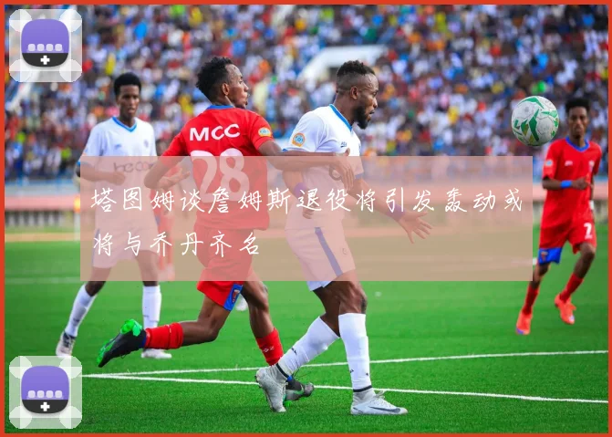 塔图姆谈詹姆斯退役将引发轰动或将与乔丹齐名