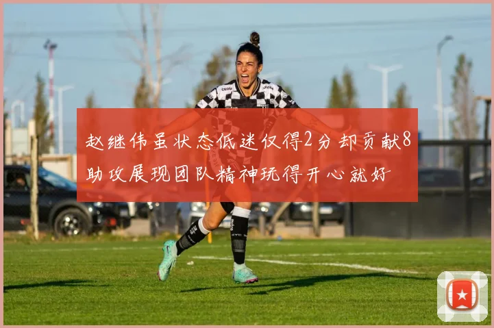 赵继伟虽状态低迷仅得2分却贡献8助攻展现团队精神玩得开心就好