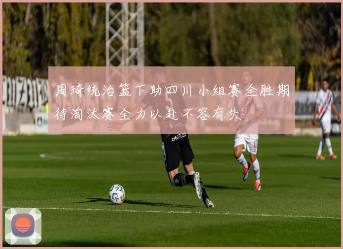周琦统治篮下助四川小组赛全胜期待淘汰赛全力以赴不容有失