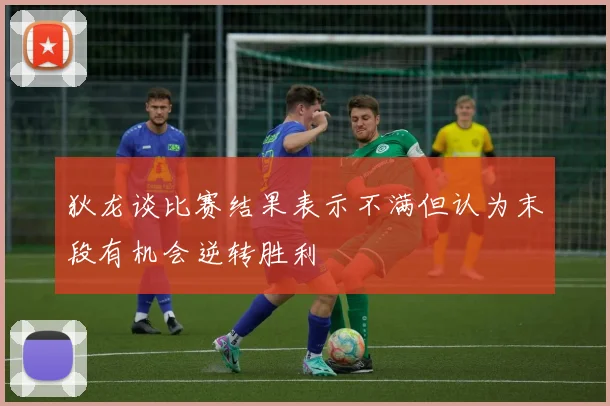 狄龙谈比赛结果表示不满但认为末段有机会逆转胜利