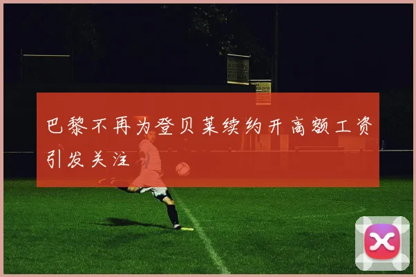 巴黎不再为登贝莱续约开高额工资引发关注