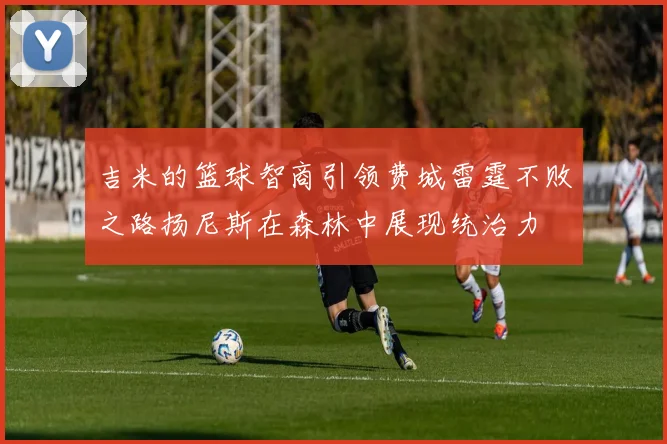 吉米的篮球智商引领费城雷霆不败之路扬尼斯在森林中展现统治力