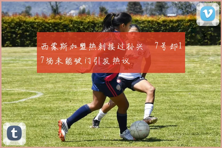 西蒙斯加盟热刺接过孙兴慜7号却17场未能破门引发热议