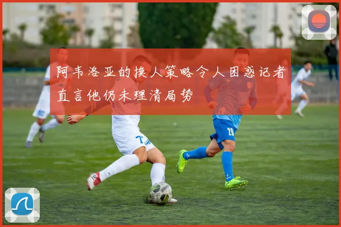阿韦洛亚的换人策略令人困惑记者直言他仍未理清局势