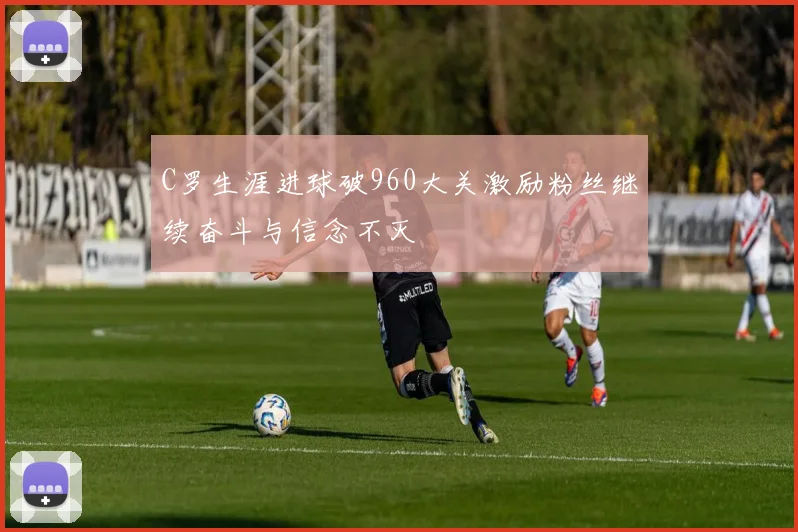 C罗生涯进球破960大关激励粉丝继续奋斗与信念不灭