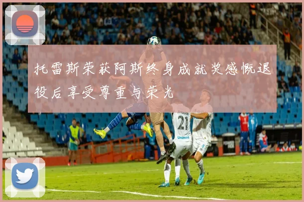 托雷斯荣获阿斯终身成就奖感慨退役后享受尊重与荣光