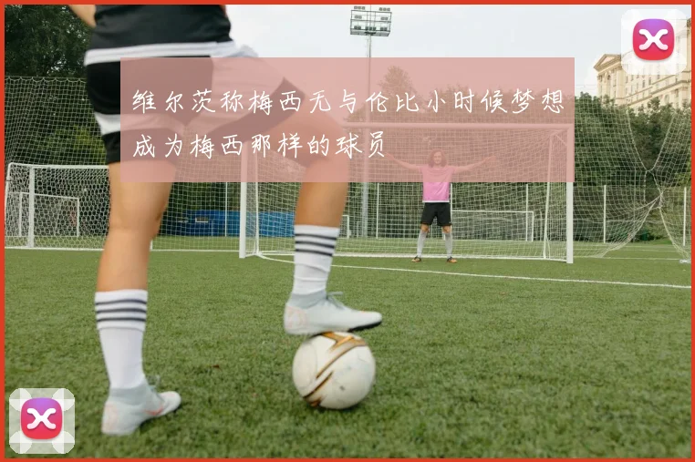 维尔茨称梅西无与伦比小时候梦想成为梅西那样的球员