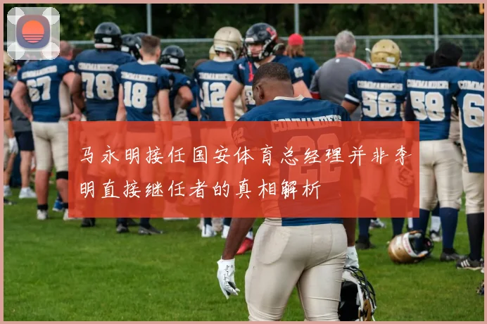 马永明接任国安体育总经理并非李明直接继任者的真相解析
