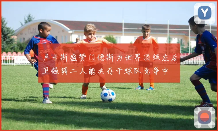 卢卡斯盛赞门德斯为世界顶级左后卫强调二人能共存于球队竞争中