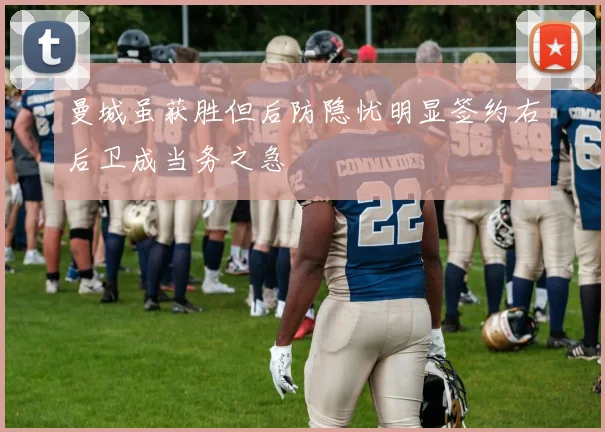 曼城虽获胜但后防隐忧明显签约右后卫成当务之急