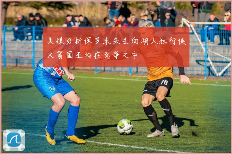 美媒分析保罗未来去向湖人独行侠火箭国王均在竞争之中