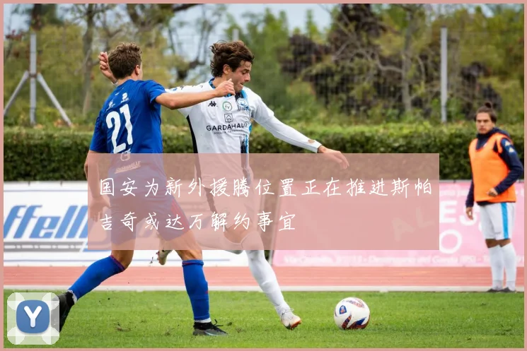 国安为新外援腾位置正在推进斯帕吉奇或达万解约事宜