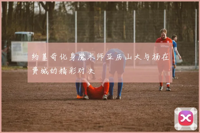 约基奇化身魔术师亚历山大与杨在费城的精彩对决