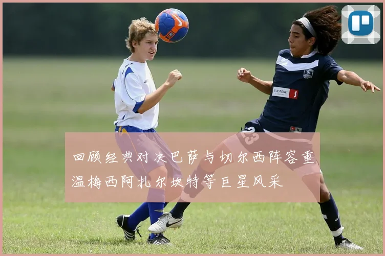 回顾经典对决巴萨与切尔西阵容重温梅西阿扎尔坎特等巨星风采