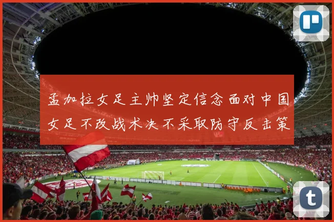 孟加拉女足主帅坚定信念面对中国女足不改战术决不采取防守反击策略