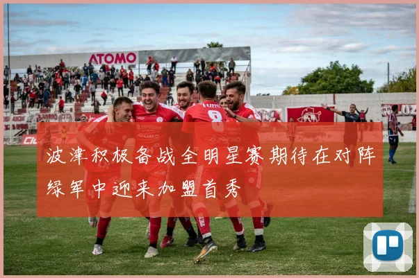 波津积极备战全明星赛期待在对阵绿军中迎来加盟首秀