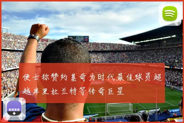 便士称赞约基奇为时代最佳球员超越库里杜兰特等传奇巨星