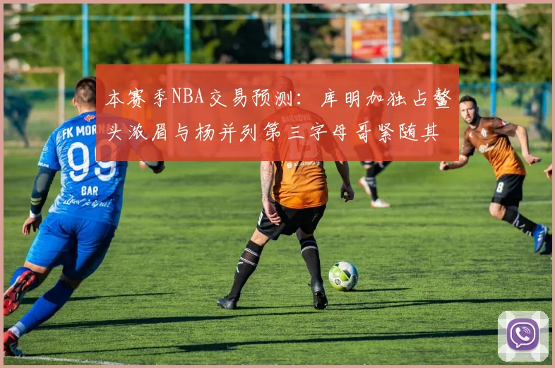 本赛季NBA交易预测：库明加独占鳌头浓眉与杨并列第三字母哥紧随其后小萨排名第五
