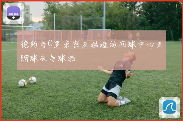 德约与C罗亲密互动造访网球中心互赠球衣与球拍