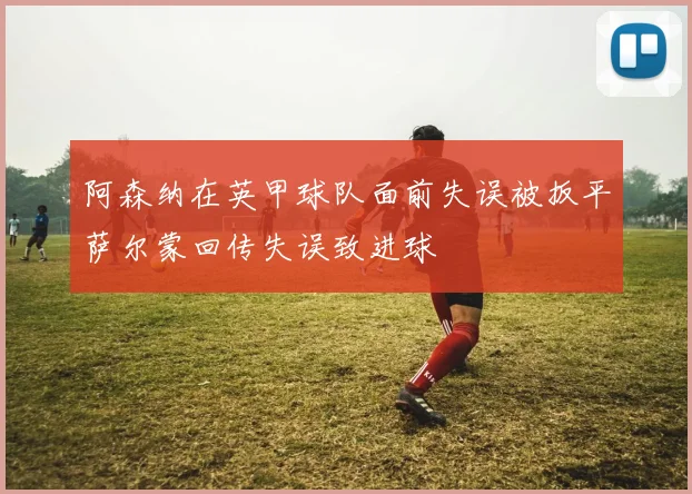 阿森纳在英甲球队面前失误被扳平萨尔蒙回传失误致进球