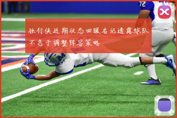独行侠近期状态回暖名记透露球队不急于调整阵容策略